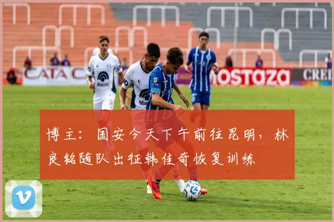 博主：国安今天下午前往昆明，林良铭随队出征韩佳奇恢复训练