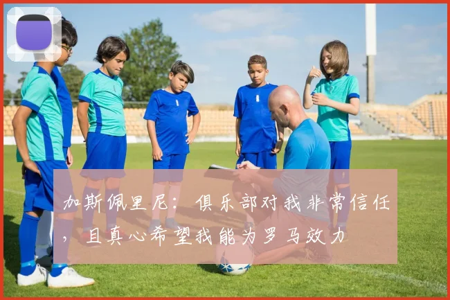 加斯佩里尼：俱乐部对我非常信任，且真心希望我能为罗马效力