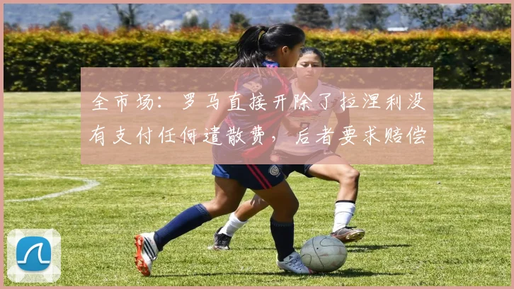 全市场：罗马直接开除了拉涅利没有支付任何遣散费，后者要求赔偿
